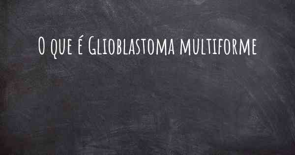 O que é Glioblastoma multiforme