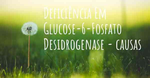 Deficiência Em Glucose-6-Fosfato Desidrogenase - causas