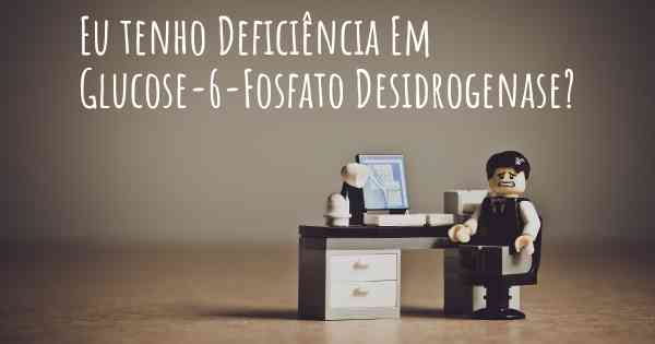 Eu tenho Deficiência Em Glucose-6-Fosfato Desidrogenase?