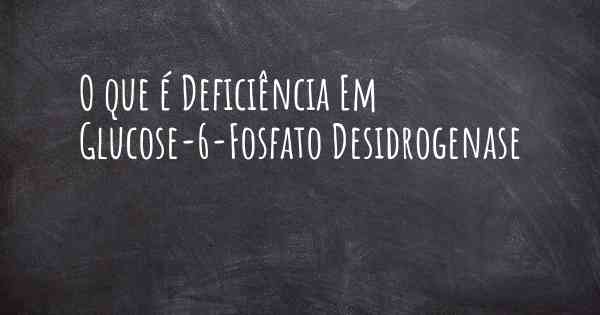 O que é Deficiência Em Glucose-6-Fosfato Desidrogenase