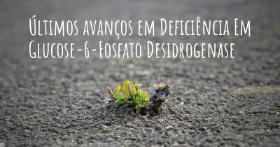 Últimos avanços em Deficiência Em Glucose-6-Fosfato Desidrogenase