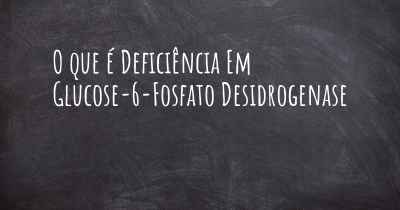 O que é Deficiência Em Glucose-6-Fosfato Desidrogenase