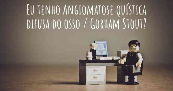 Eu tenho Angiomatose quística difusa do osso / Gorham Stout?