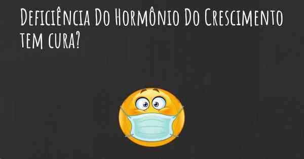 Deficiência Do Hormônio Do Crescimento tem cura?