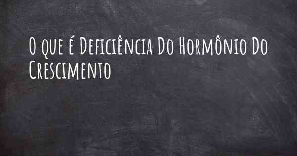 O que é Deficiência Do Hormônio Do Crescimento