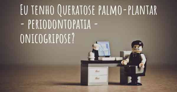 Eu tenho Queratose palmo-plantar - periodontopatia - onicogripose?