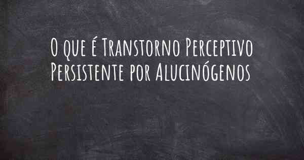 O que é Transtorno Perceptivo Persistente por Alucinógenos