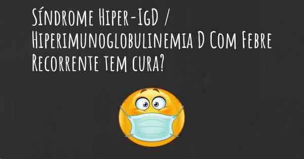 Síndrome Hiper-IgD / Hiperimunoglobulinemia D Com Febre Recorrente tem cura?