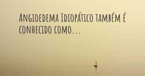 Angioedema Idiopático também é conhecido como...