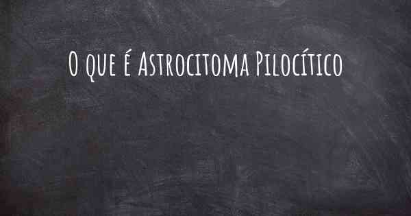 O que é Astrocitoma Pilocítico