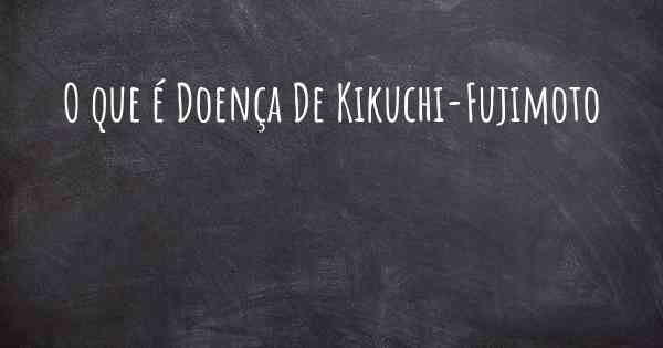 O que é Doença De Kikuchi-Fujimoto