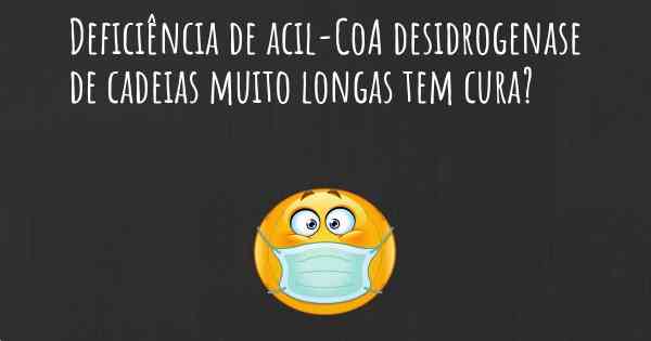 Deficiência de acil-CoA desidrogenase de cadeias muito longas tem cura?