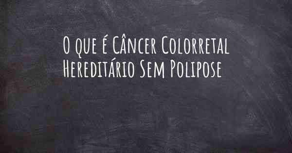 O que é Câncer Colorretal Hereditário Sem Polipose