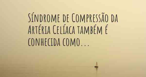 Síndrome de Compressão da Artéria Celíaca também é conhecida como...