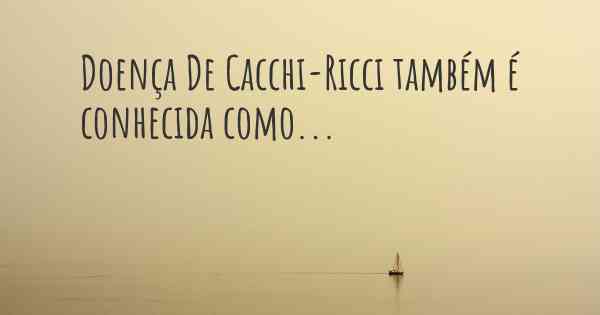 Doença De Cacchi-Ricci também é conhecida como...