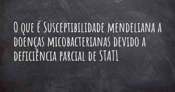 O que é Susceptibilidade mendeliana a doenças micobacterianas devido a deficiência parcial de STAT1