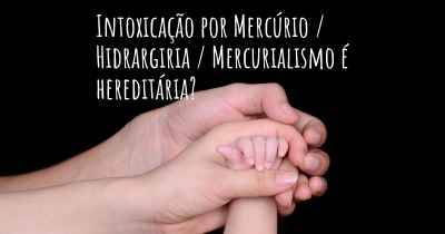 Intoxicação por Mercúrio / Hidrargiria / Mercurialismo é hereditária?