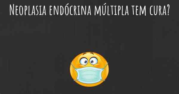 Neoplasia endócrina múltipla tem cura?