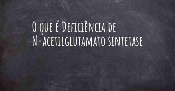 O que é Deficiência de N-acetilglutamato sintetase