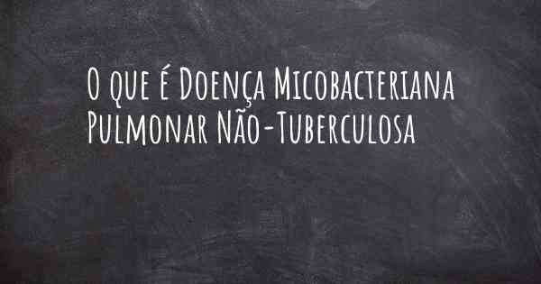 O que é Doença Micobacteriana Pulmonar Não-Tuberculosa