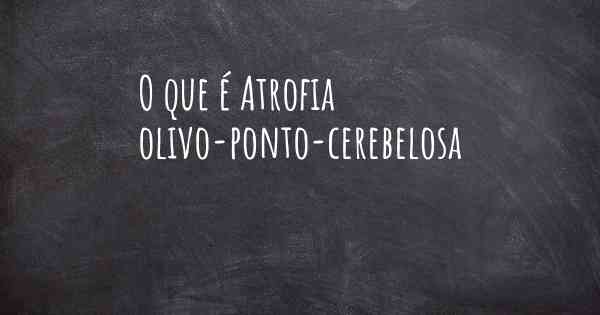 O que é Atrofia olivo-ponto-cerebelosa