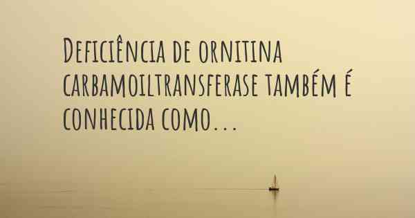 Deficiência de ornitina carbamoiltransferase também é conhecida como...