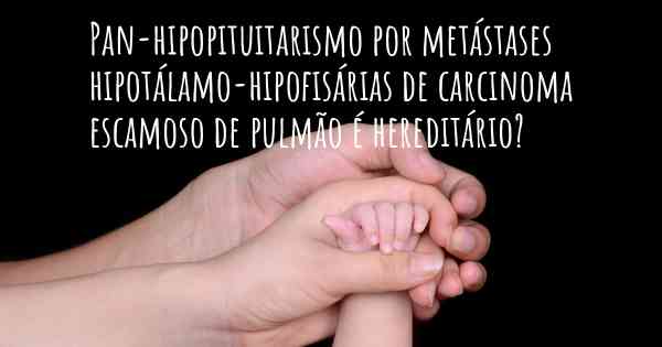 Pan-hipopituitarismo por metástases hipotálamo-hipofisárias de carcinoma escamoso de pulmão é hereditário?