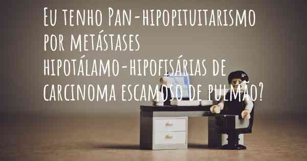 Eu tenho Pan-hipopituitarismo por metástases hipotálamo-hipofisárias de carcinoma escamoso de pulmão?