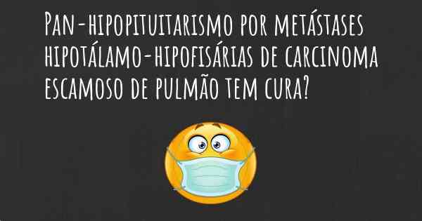 Pan-hipopituitarismo por metástases hipotálamo-hipofisárias de carcinoma escamoso de pulmão tem cura?