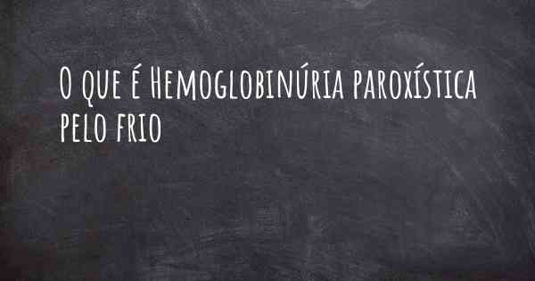 O que é Hemoglobinúria paroxística pelo frio