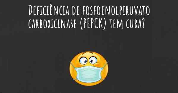 Deficiência de fosfoenolpiruvato carboxicinase (PEPCK) tem cura?