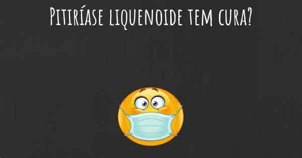 Pitiríase liquenoide tem cura?