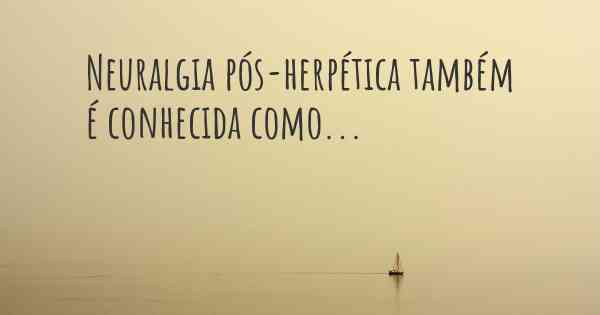 Neuralgia pós-herpética também é conhecida como...