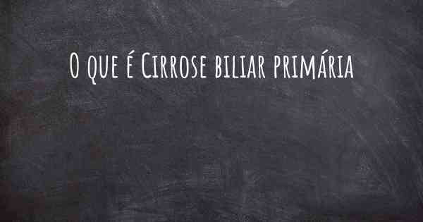 O que é Cirrose biliar primária