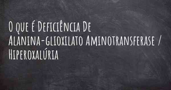 O que é Deficiência De Alanina-glioxilato Aminotransferase / Hiperoxalúria