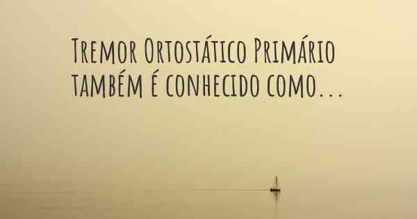 Tremor Ortostático Primário também é conhecido como...