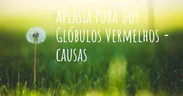 Aplasia Pura Dos Glóbulos Vermelhos - causas