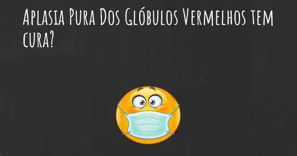 Aplasia Pura Dos Glóbulos Vermelhos tem cura?