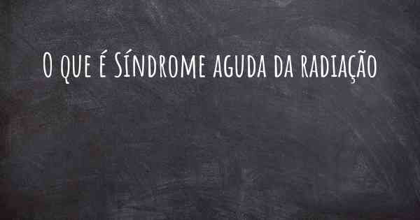 O que é Síndrome aguda da radiação