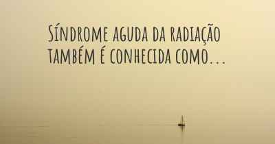 Síndrome aguda da radiação também é conhecida como...