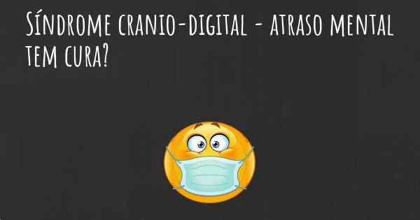 Síndrome cranio-digital - atraso mental tem cura?