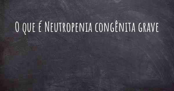 O que é Neutropenia congênita grave