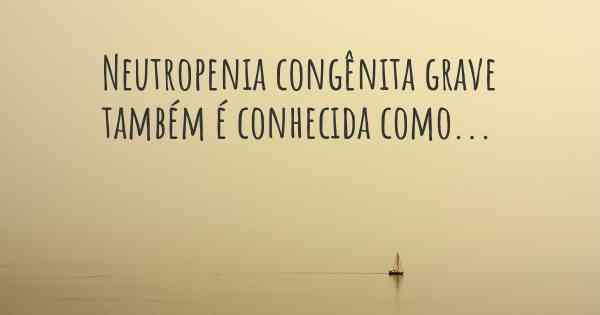 Neutropenia congênita grave também é conhecida como...