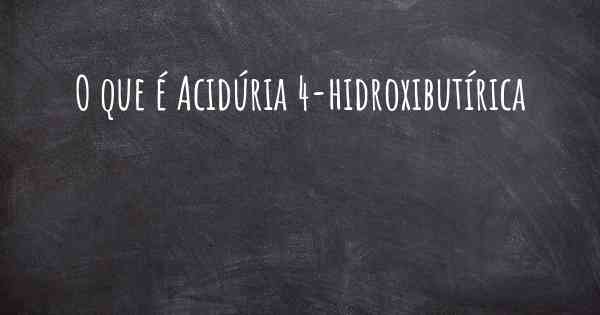 O que é Acidúria 4-hidroxibutírica