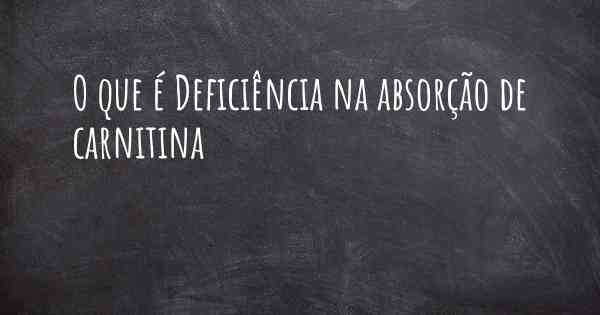 O que é Deficiência na absorção de carnitina