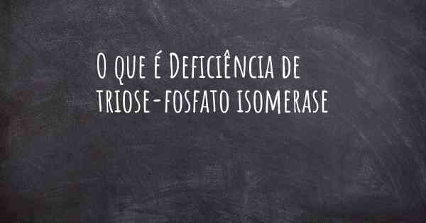 O que é Deficiência de triose-fosfato isomerase