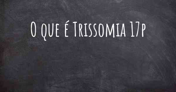 O que é Trissomia 17p