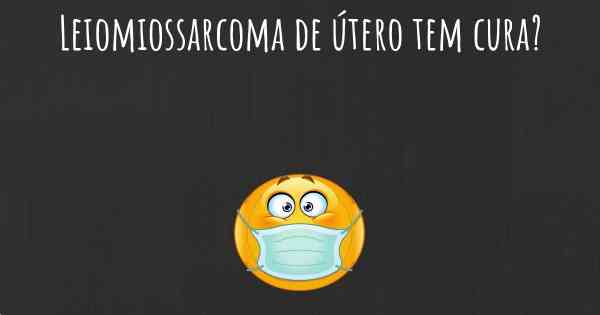 Leiomiossarcoma de útero tem cura?