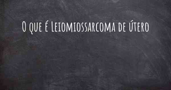 O que é Leiomiossarcoma de útero