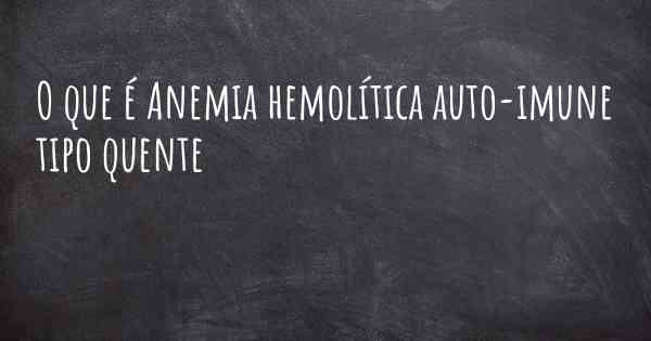 O que é Anemia hemolítica auto-imune tipo quente